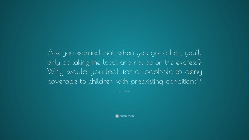 Jon Stewart Quote: “Are you worried that, when you go to hell, you’ll only be taking the local and not be on the express? Why would you look for a loophole to deny coverage to children with preexisting conditions?”