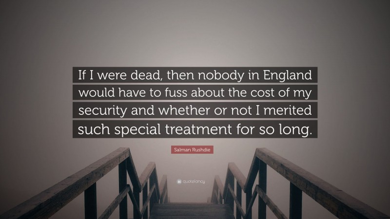 Salman Rushdie Quote: “If I were dead, then nobody in England would have to fuss about the cost of my security and whether or not I merited such special treatment for so long.”
