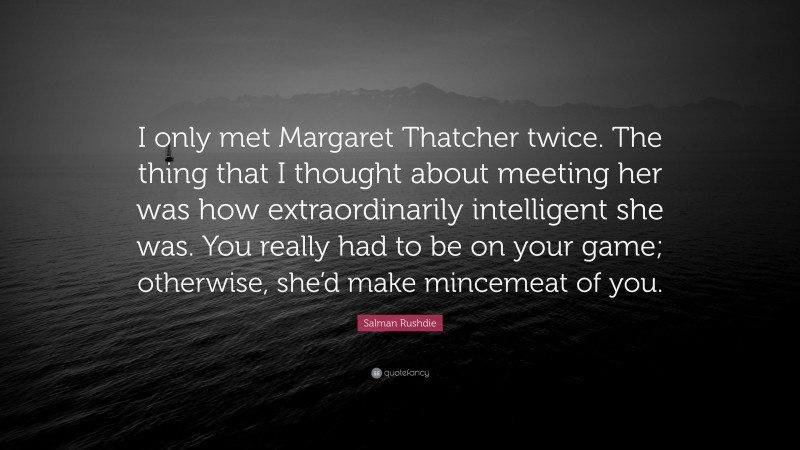 Salman Rushdie Quote: “I only met Margaret Thatcher twice. The thing that I thought about meeting her was how extraordinarily intelligent she was. You really had to be on your game; otherwise, she’d make mincemeat of you.”