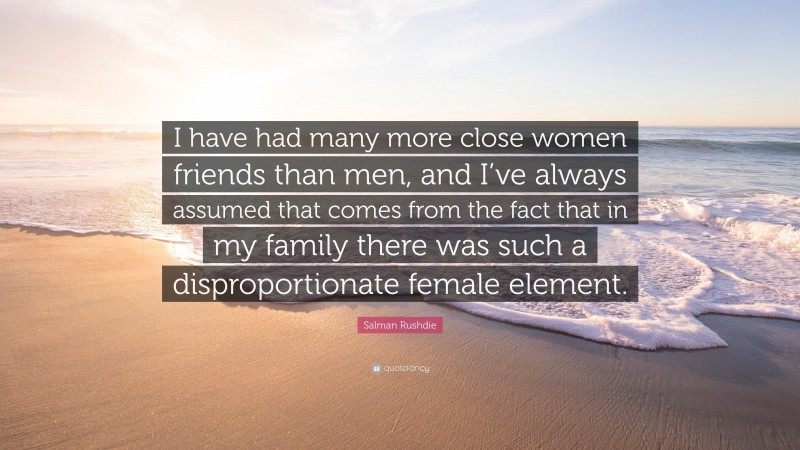 Salman Rushdie Quote: “I have had many more close women friends than men, and I’ve always assumed that comes from the fact that in my family there was such a disproportionate female element.”
