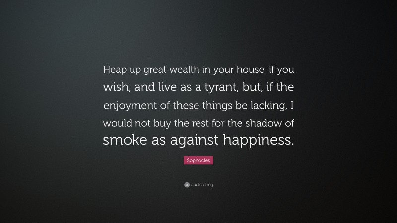 Sophocles Quote: “Heap up great wealth in your house, if you wish, and live as a tyrant, but, if the enjoyment of these things be lacking, I would not buy the rest for the shadow of smoke as against happiness.”