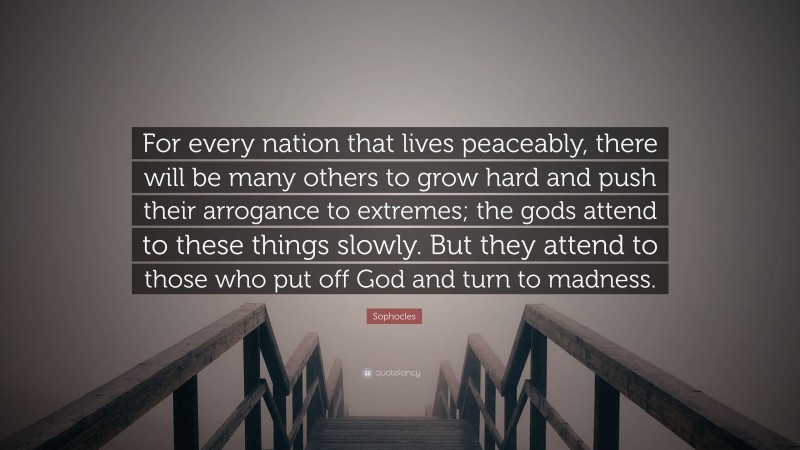 Sophocles Quote: “For every nation that lives peaceably, there will be many others to grow hard and push their arrogance to extremes; the gods attend to these things slowly. But they attend to those who put off God and turn to madness.”
