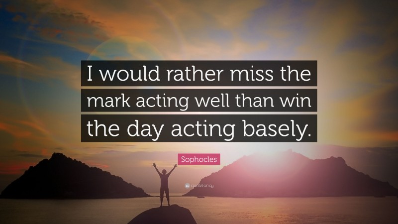 Sophocles Quote: “I would rather miss the mark acting well than win the day acting basely.”