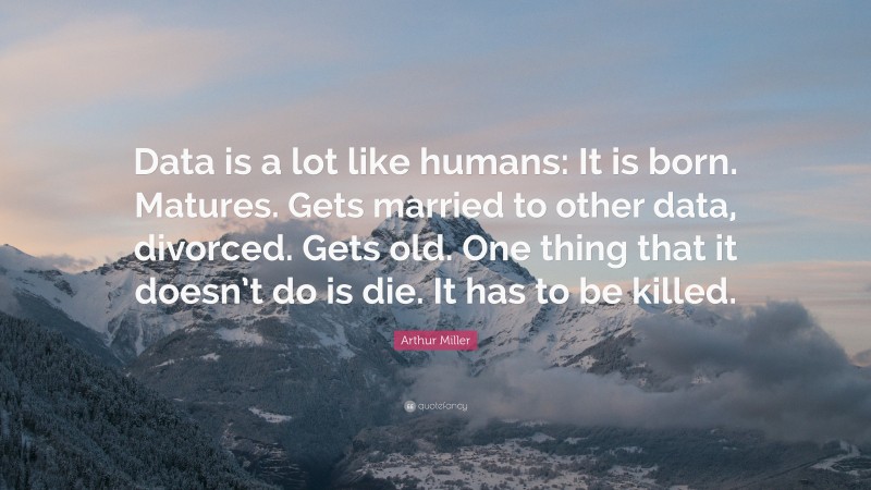 Arthur Miller Quote: “Data is a lot like humans: It is born. Matures. Gets married to other data, divorced. Gets old. One thing that it doesn’t do is die. It has to be killed.”