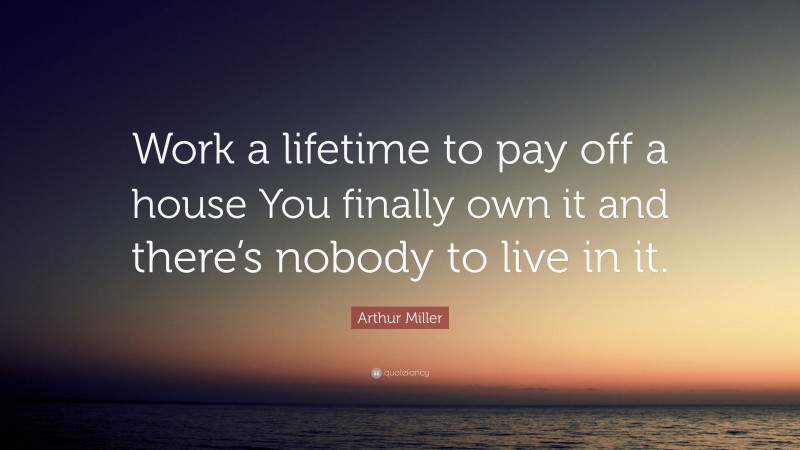 Arthur Miller Quote: “Work a lifetime to pay off a house You finally own it and there’s nobody to live in it.”