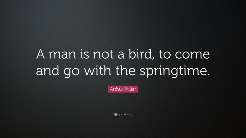 Arthur Miller Quote: “A man is not a bird, to come and go with the springtime.”