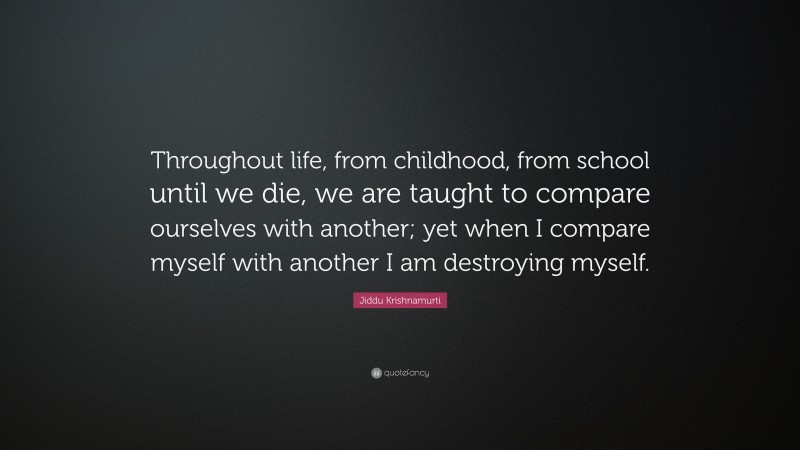 Jiddu Krishnamurti Quote: “Throughout life, from childhood, from school until we die, we are taught to compare ourselves with another; yet when I compare myself with another I am destroying myself.”