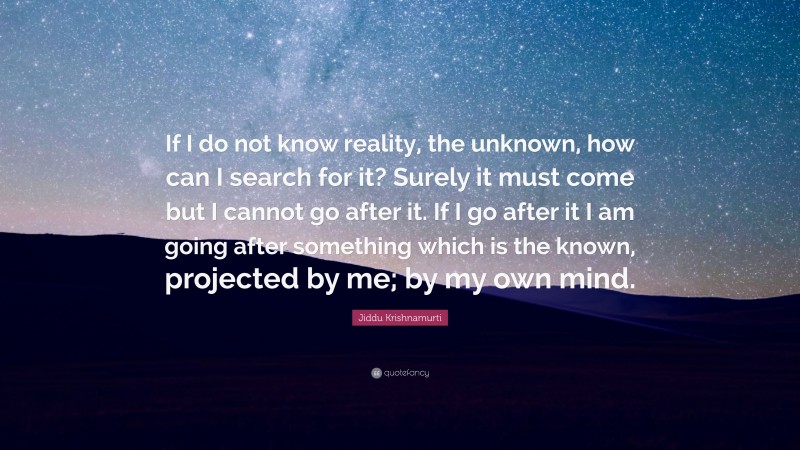 Jiddu Krishnamurti Quote: “If I do not know reality, the unknown, how can I search for it? Surely it must come but I cannot go after it. If I go after it I am going after something which is the known, projected by me; by my own mind.”