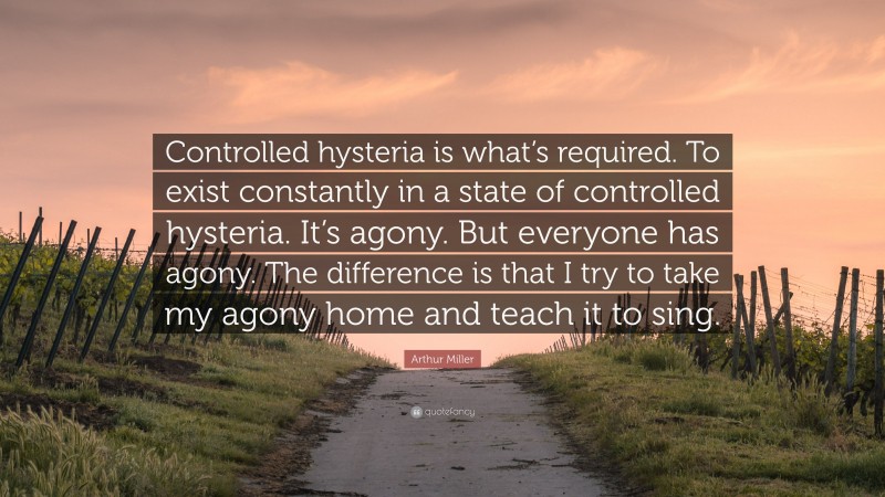 Arthur Miller Quote: “Controlled hysteria is what’s required. To exist constantly in a state of controlled hysteria. It’s agony. But everyone has agony. The difference is that I try to take my agony home and teach it to sing.”