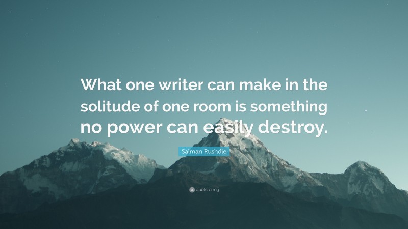 Salman Rushdie Quote: “What one writer can make in the solitude of one room is something no power can easily destroy.”
