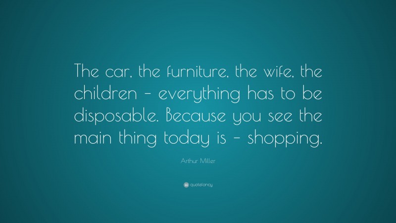 Arthur Miller Quote: “The car, the furniture, the wife, the children – everything has to be disposable. Because you see the main thing today is – shopping.”
