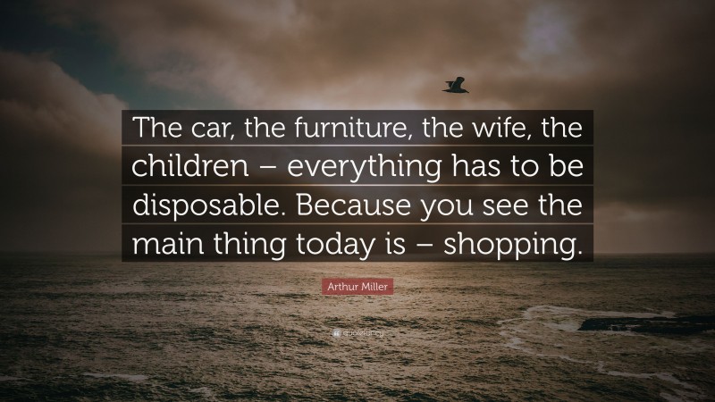 Arthur Miller Quote: “The car, the furniture, the wife, the children – everything has to be disposable. Because you see the main thing today is – shopping.”