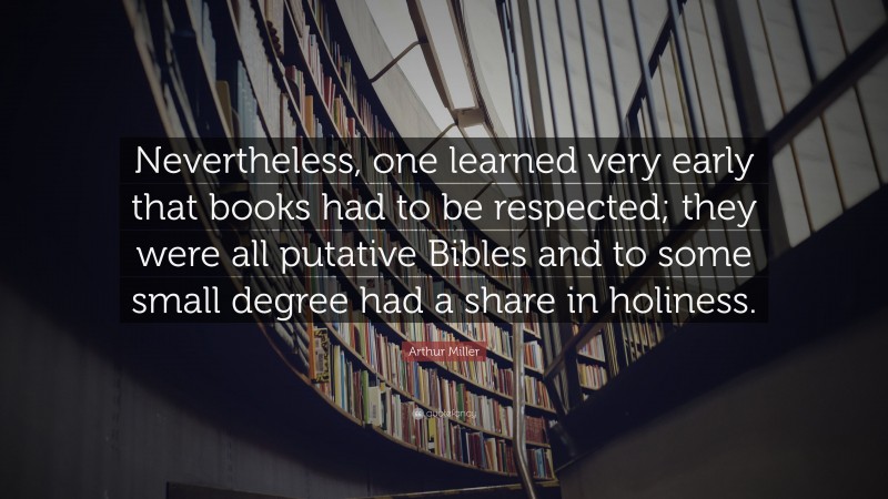 Arthur Miller Quote: “Nevertheless, one learned very early that books had to be respected; they were all putative Bibles and to some small degree had a share in holiness.”