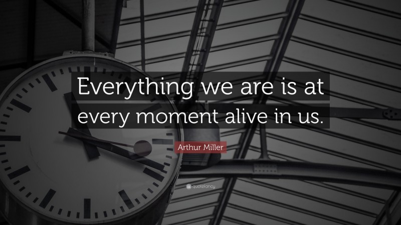 Arthur Miller Quote: “Everything we are is at every moment alive in us.”