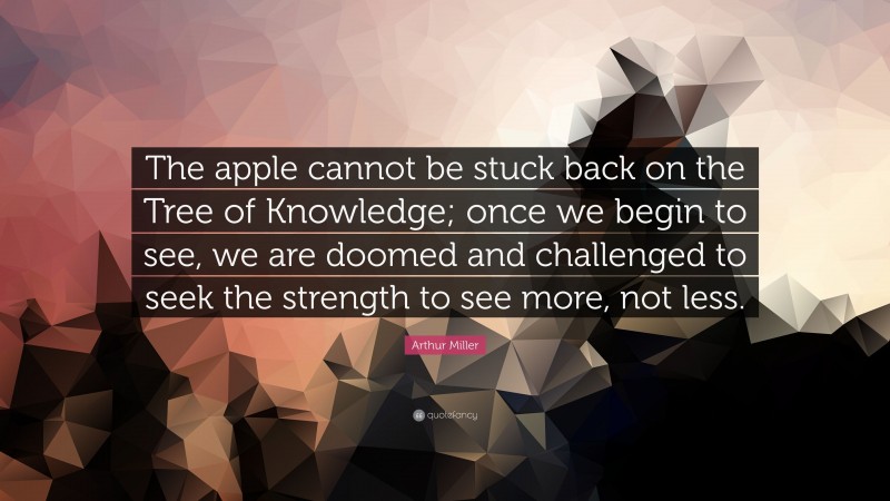 Arthur Miller Quote: “The apple cannot be stuck back on the Tree of Knowledge; once we begin to see, we are doomed and challenged to seek the strength to see more, not less.”