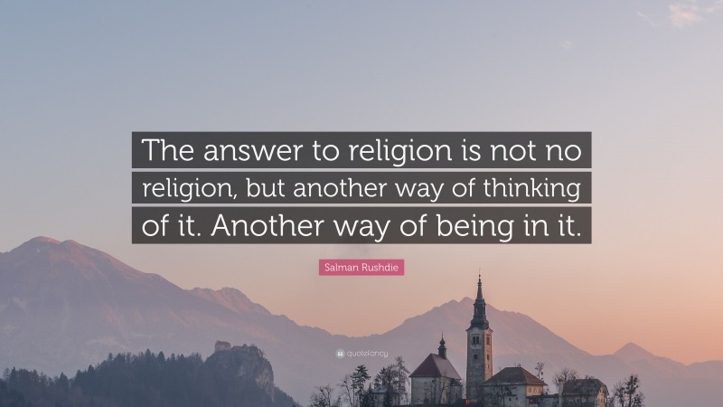 Salman Rushdie Quote: “The answer to religion is not no religion, but another way of thinking of it. Another way of being in it.”