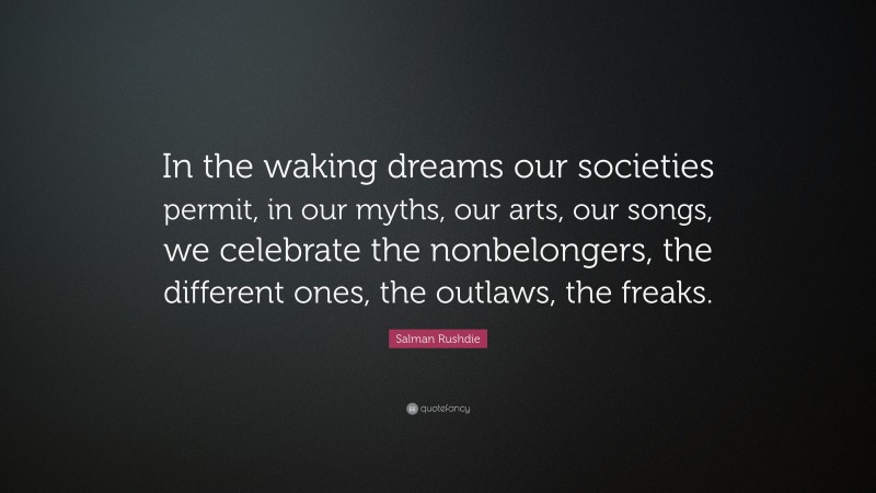 Salman Rushdie Quote: “In the waking dreams our societies permit, in our myths, our arts, our songs, we celebrate the nonbelongers, the different ones, the outlaws, the freaks.”