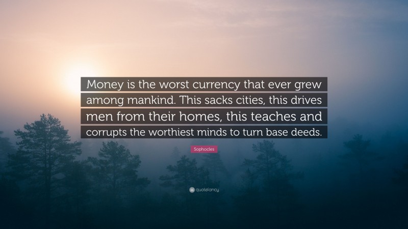 Sophocles Quote: “Money is the worst currency that ever grew among mankind. This sacks cities, this drives men from their homes, this teaches and corrupts the worthiest minds to turn base deeds.”