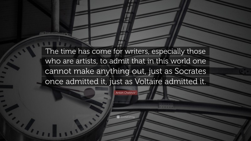 Anton Chekhov Quote: “The time has come for writers, especially those who are artists, to admit that in this world one cannot make anything out, just as Socrates once admitted it, just as Voltaire admitted it.”