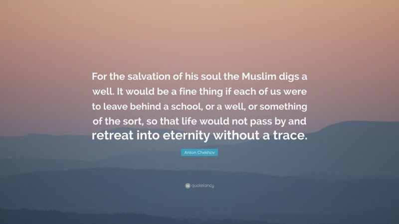 Anton Chekhov Quote: “For the salvation of his soul the Muslim digs a well. It would be a fine thing if each of us were to leave behind a school, or a well, or something of the sort, so that life would not pass by and retreat into eternity without a trace.”