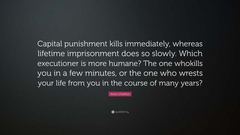 Anton Chekhov Quote: “Capital punishment kills immediately, whereas lifetime imprisonment does so slowly. Which executioner is more humane? The one whokills you in a few minutes, or the one who wrests your life from you in the course of many years?”