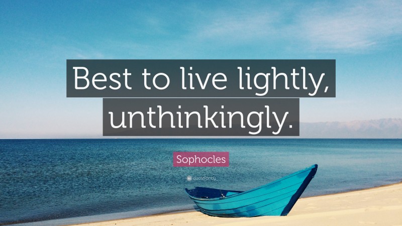 Sophocles Quote: “Best to live lightly, unthinkingly.”