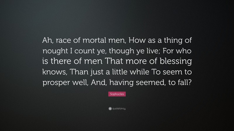 Sophocles Quote: “Ah, race of mortal men, How as a thing of nought I count ye, though ye live; For who is there of men That more of blessing knows, Than just a little while To seem to prosper well, And, having seemed, to fall?”