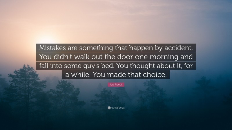 Jodi Picoult Quote: “Mistakes are something that happen by accident. You didn’t walk out the door one morning and fall into some guy’s bed. You thought about it, for a while. You made that choice.”