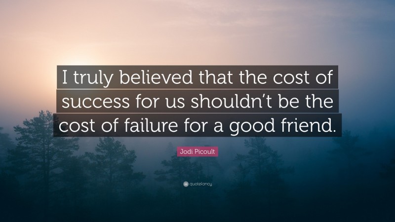 Jodi Picoult Quote: “I truly believed that the cost of success for us shouldn’t be the cost of failure for a good friend.”
