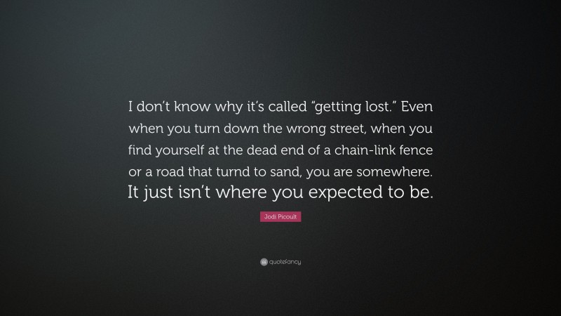 Jodi Picoult Quote: “I don’t know why it’s called “getting lost.” Even when you turn down the wrong street, when you find yourself at the dead end of a chain-link fence or a road that turnd to sand, you are somewhere. It just isn’t where you expected to be.”