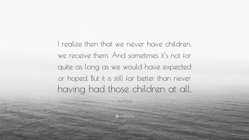 Jodi Picoult Quote: “I realize then that we never have children, we receive them. And sometimes it’s not for quite as long as we would have expected or hoped. But it is still far better than never having had those children at all.”