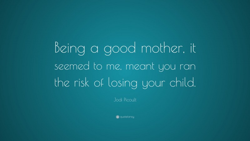 Jodi Picoult Quote: “Being a good mother, it seemed to me, meant you ran the risk of losing your child.”
