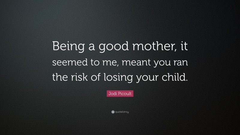 Jodi Picoult Quote: “Being a good mother, it seemed to me, meant you ran the risk of losing your child.”