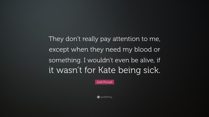 Jodi Picoult Quote: “They don’t really pay attention to me, except when they need my blood or something. I wouldn’t even be alive, if it wasn’t for Kate being sick.”