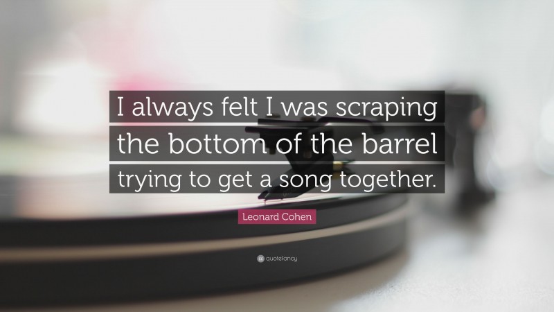 Leonard Cohen Quote: “I always felt I was scraping the bottom of the barrel trying to get a song together.”