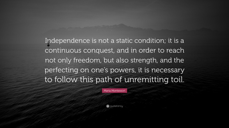 Maria Montessori Quote: “Independence is not a static condition; it is a continuous conquest, and in order to reach not only freedom, but also strength, and the perfecting on one’s powers, it is necessary to follow this path of unremitting toil.”