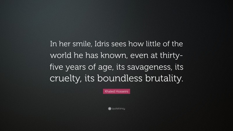 Khaled Hosseini Quote: “In her smile, Idris sees how little of the world he has known, even at thirty-five years of age, its savageness, its cruelty, its boundless brutality.”