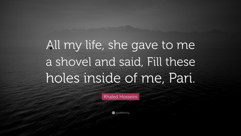 Khaled Hosseini Quote: “All my life, she gave to me a shovel and said, Fill these holes inside of me, Pari.”