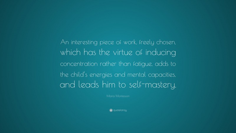 Maria Montessori Quote: “An interesting piece of work, freely chosen, which has the virtue of inducing concentration rather than fatigue, adds to the child’s energies and mental capacities, and leads him to self-mastery.”
