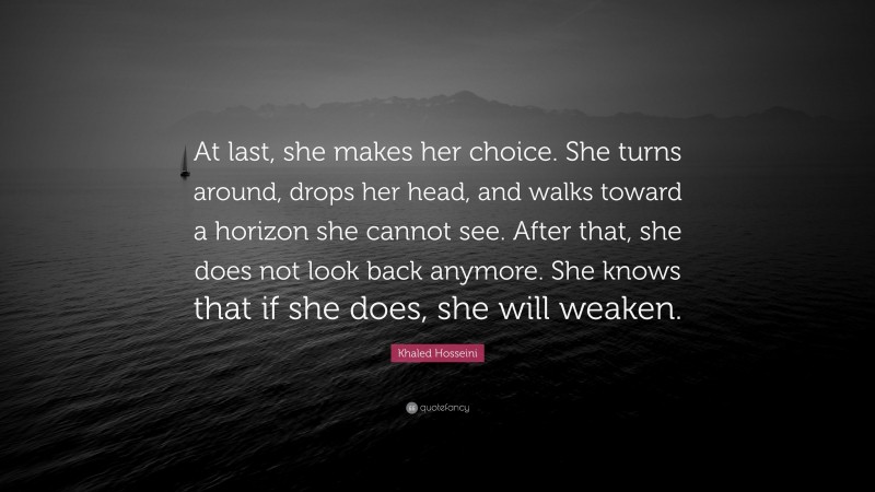 Khaled Hosseini Quote: “At last, she makes her choice. She turns around, drops her head, and walks toward a horizon she cannot see. After that, she does not look back anymore. She knows that if she does, she will weaken.”