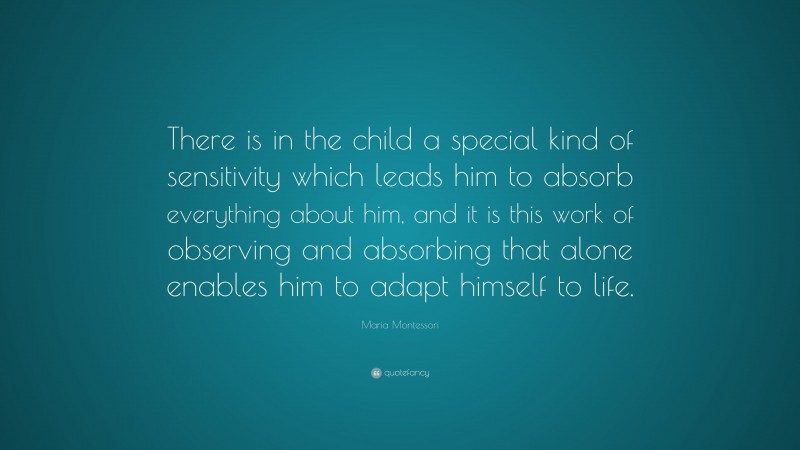 Maria Montessori Quote: “There is in the child a special kind of sensitivity which leads him to absorb everything about him, and it is this work of observing and absorbing that alone enables him to adapt himself to life.”