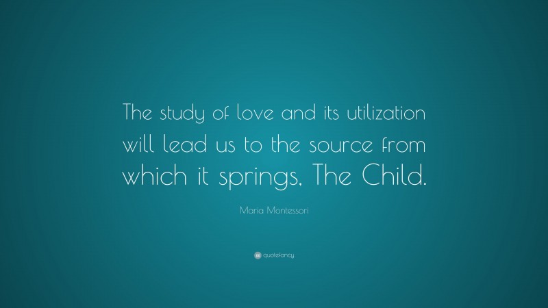 Maria Montessori Quote: “The study of love and its utilization will lead us to the source from which it springs, The Child.”