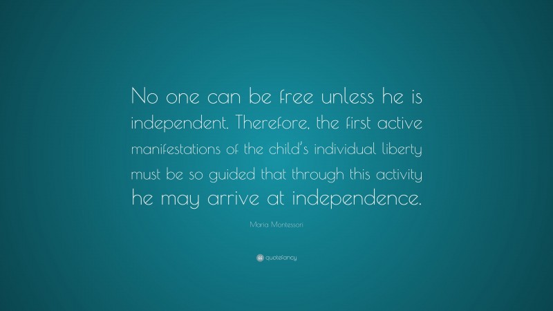 Maria Montessori Quote: “No one can be free unless he is independent. Therefore, the first active manifestations of the child’s individual liberty must be so guided that through this activity he may arrive at independence.”