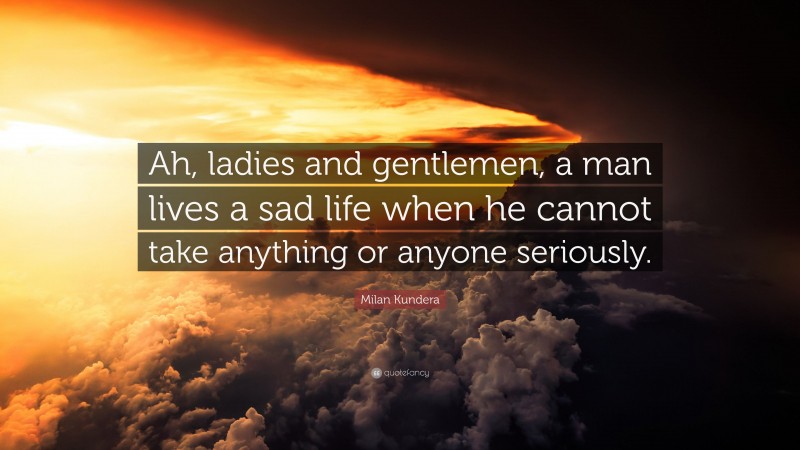 Milan Kundera Quote: “Ah, ladies and gentlemen, a man lives a sad life when he cannot take anything or anyone seriously.”