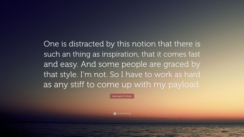 Leonard Cohen Quote: “One is distracted by this notion that there is such an thing as inspiration, that it comes fast and easy. And some people are graced by that style. I’m not. So I have to work as hard as any stiff to come up with my payload.”