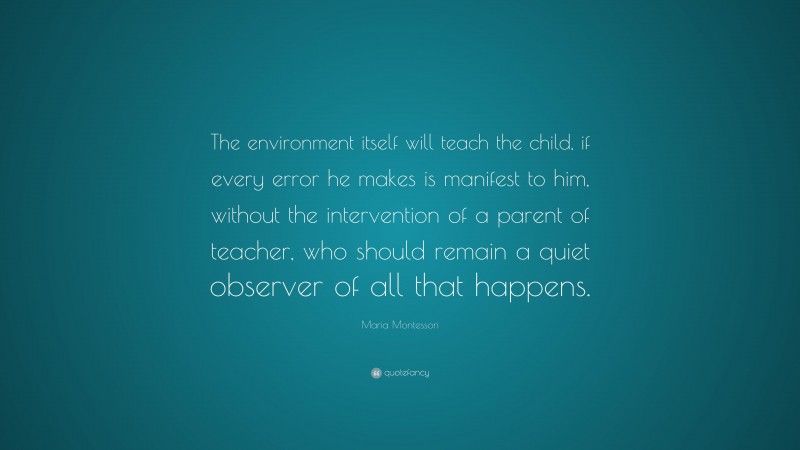 Maria Montessori Quote: “The environment itself will teach the child, if every error he makes is manifest to him, without the intervention of a parent of teacher, who should remain a quiet observer of all that happens.”