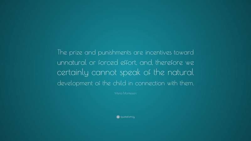 Maria Montessori Quote: “The prize and punishments are incentives toward unnatural or forced effort, and, therefore we certainly cannot speak of the natural development of the child in connection with them.”