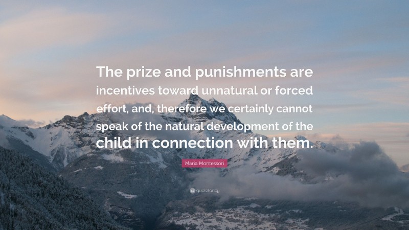 Maria Montessori Quote: “The prize and punishments are incentives toward unnatural or forced effort, and, therefore we certainly cannot speak of the natural development of the child in connection with them.”