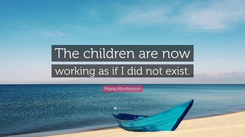 Maria Montessori Quote: “The children are now working as if I did not exist.”