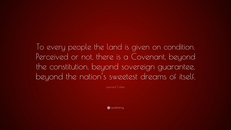 Leonard Cohen Quote: “To every people the land is given on condition. Perceived or not, there is a Covenant, beyond the constitution, beyond sovereign guarantee, beyond the nation’s sweetest dreams of itself.”